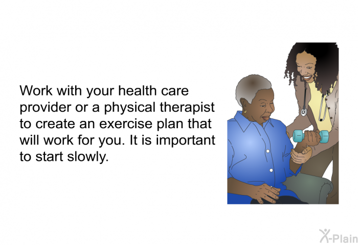 Work with your health care provider or a physical therapist to create an exercise plan that will work for you. It is important to start slowly.