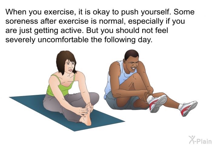 When you exercise, it is okay to push yourself. Some soreness after exercise is normal, especially if you are just getting active. But you should not feel severely uncomfortable the following day.