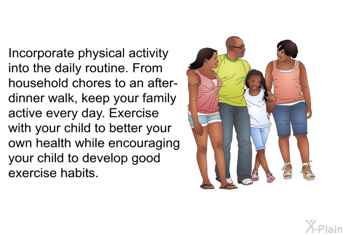 Incorporate physical activity into the daily routine. From household chores to an after-dinner walk, keep your family active every day. Exercise with your child to better your own health while encouraging your child to develop good exercise habits.