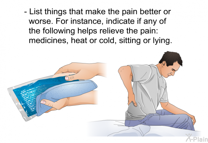 List things that make the pain better or worse. For instance, indicate if any of the following helps relieve the pain: medicines, heat or cold, sitting or lying.