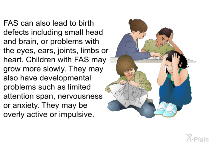 FAS can also lead to birth defects including small head and brain, or problems with the eyes, ears, joints, limbs or heart. Children with FAS may grow more slowly. They may also have developmental problems such as limited attention span, nervousness or anxiety. They may be overly active or impulsive.