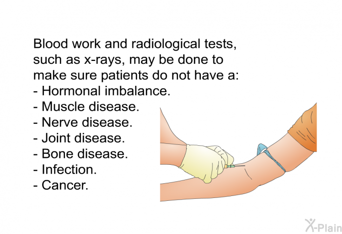 Blood work and radiological tests, such as x-rays, may be done to make sure patients do not have a:  Hormonal imbalance. Muscle disease. Nerve disease. Joint disease. Bone disease. Infection. Cancer.