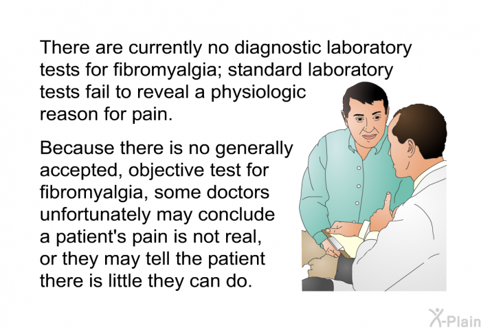 There are currently no diagnostic laboratory tests for fibromyalgia; standard laboratory tests fail to reveal a physiologic reason for pain. Because there is no generally accepted, objective test for fibromyalgia, some doctors unfortunately may conclude a patient's pain is not real, or they may tell the patient there is little they can do.