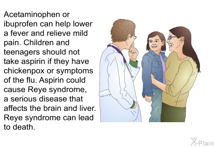 Acetaminophen or ibuprofen can help lower a fever and relieve mild pain. Children and teenagers should not take aspirin if they have chickenpox or symptoms of the flu. Aspirin could cause Reye syndrome, a serious disease that affects the brain and liver. Reye syndrome can lead to death.