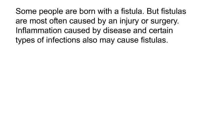 Some people are born with a fistula. But fistulas are most often caused by an injury or surgery. Inflammation caused by disease and certain types of infections also may cause fistulas.