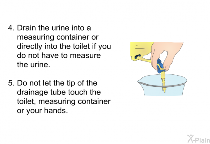 Drain the urine into a measuring container or directly into the toilet if you do not have to measure the urine. Do not let the tip of the drainage tube touch the toilet, measuring container or your hands.