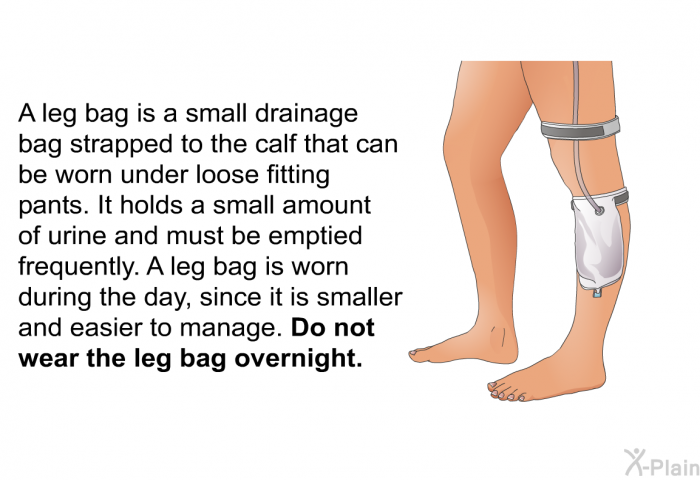 A leg bag is a small drainage bag strapped to the calf that can be worn under loose fitting pants. It holds a small amount of urine and must be emptied frequently. A leg bag is worn during the day, since it is smaller and easier to manage.<B> </B>Do not wear the leg bag overnight.