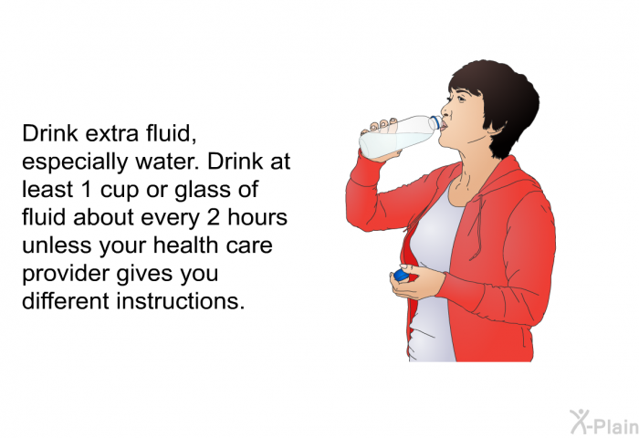 Drink extra fluid, especially water. Drink at least 1 cup or glass of fluid about every 2 hours unless your health care provider gives you different instructions.