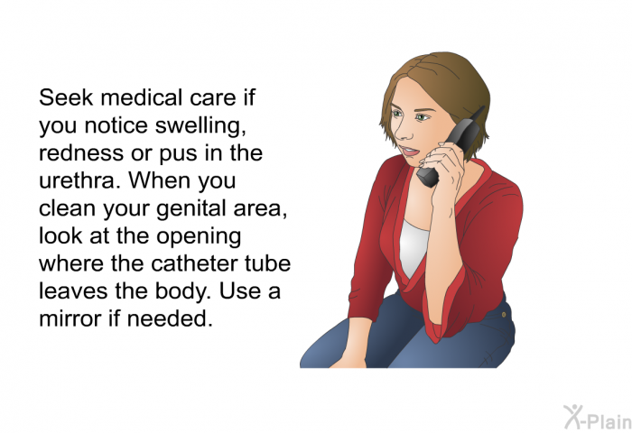 Seek medical care if you notice swelling, redness or pus in the urethra. When you clean your genital area, look at the opening where the catheter tube leaves the body. Use a mirror if needed.