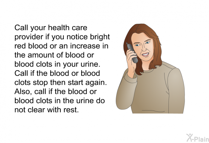 Call your health care provider if you notice bright red blood or an increase in the amount of blood or blood clots in your urine. Call if the blood or blood clots stop then start again. Also, call if the blood or blood clots in the urine do not clear with rest.