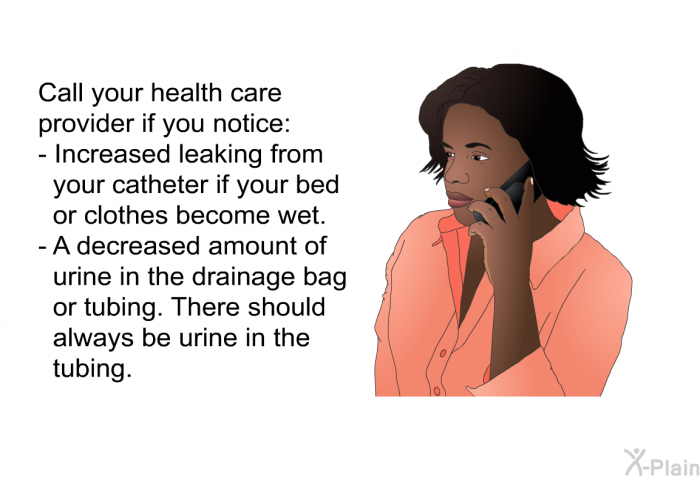 Call your health care provider if you notice:  Increased leaking from your catheter if your bed or clothes become wet. A decreased amount of urine in the drainage bag or tubing. There should always be urine in the tubing.