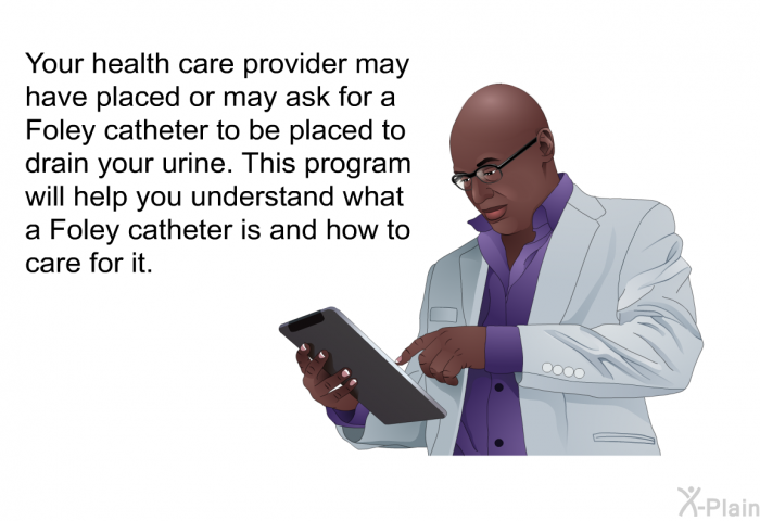 Your health care provider may have placed or may ask for a Foley catheter to be placed to drain your urine. This health information will help you understand what a Foley catheter is and how to care for it.