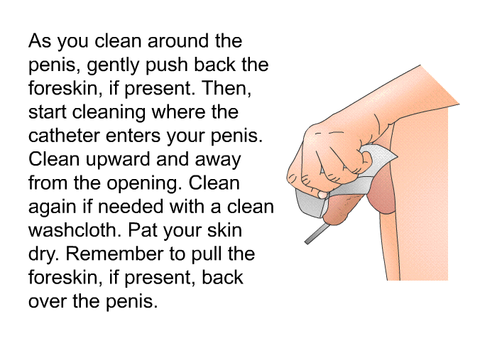 As you clean around the penis, gently push back the foreskin, if present. Then, start cleaning where the catheter enters your penis. Clean upward and away from the opening. Clean again if needed with a clean washcloth. Pat your skin dry. Remember to pull the foreskin, if present, back over the penis.