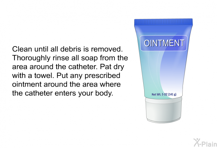 Clean until all debris is removed. Thoroughly rinse all soap from the area around the catheter. Pat dry with a towel. Put any prescribed ointment around the area where the catheter enters your body.