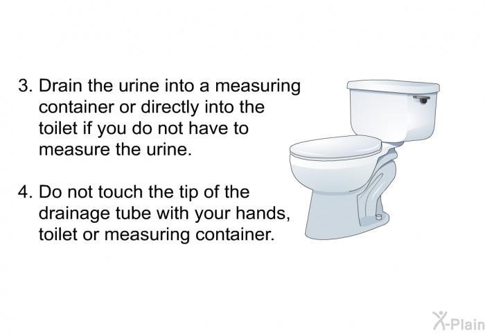 Drain the urine into a measuring container or directly into the toilet if you do not have to measure the urine. Do not touch<B> </B>the tip of the drainage tube with your hands, toilet or measuring container.
