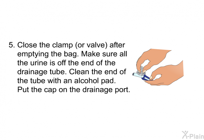 Close the clamp (or valve) after emptying the bag. Make sure all the urine is off the end of the drainage tube. Clean the end of the tube with an alcohol pad. Put the cap on the drainage port.