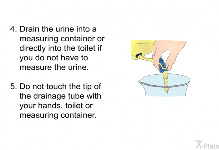 Drain the urine into a measuring container or directly into the toilet if you do not have to measure the urine. Do not touch<B> </B>the tip of the drainage tube with your hands, toilet or measuring container.