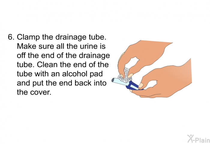 Clamp the drainage tube. Make sure all the urine is off the end of the drainage tube. Clean the end of the tube with an alcohol pad and put the end back into the cover.