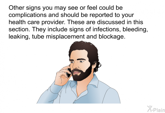 Other signs you may see or feel could be complications and should be reported to your health care provider. These are discussed in this section. They include signs of infections, bleeding, leaking, tube misplacement and blockage.
