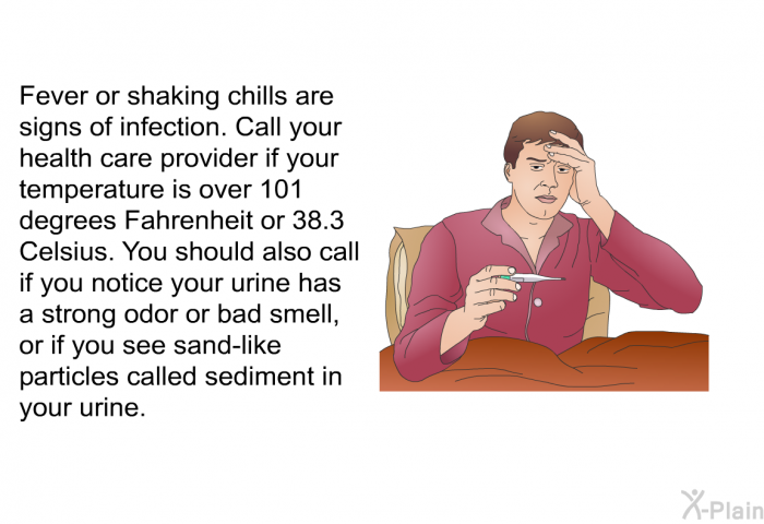 Fever or shaking chills are signs of infection. Call your health care provider if your temperature is over 101 degrees Fahrenheit or 38.3 Celsius. You should also call if you notice your urine has a strong odor or bad smell, or if you see sand-like particles called sediment in your urine.