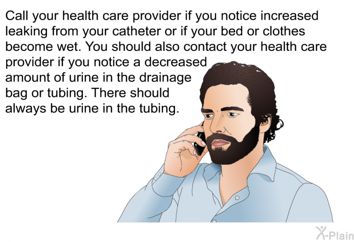 Call your health care provider if you notice increased leaking from your catheter or if your bed or clothes become wet. You should also contact your health care provider if you notice a decreased amount of urine in the drainage bag or tubing. There should always be urine in the tubing.