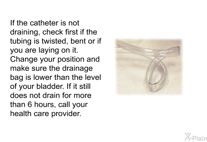 If the catheter is not draining, check first if the tubing is twisted, bent or if you are laying on it. Change your position and make sure the drainage bag is lower than the level of your bladder. If it still does not drain for more than 6 hours, call your health care provider.