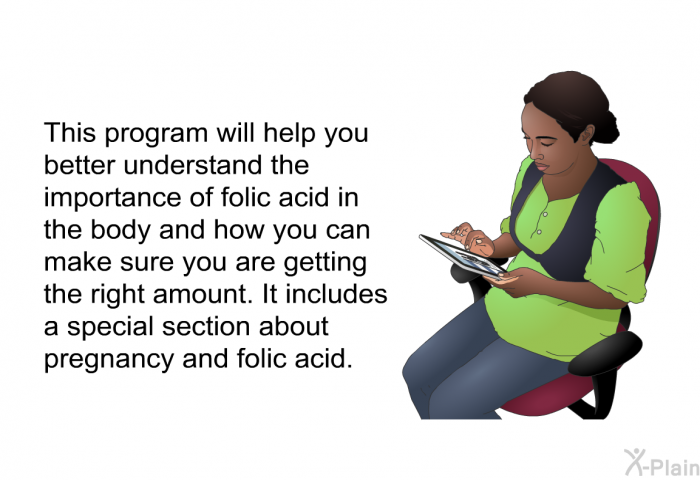 This health information will help you better understand the importance of folic acid in the body and how you can make sure you are getting the right amount. It includes a special section about pregnancy and folic acid.