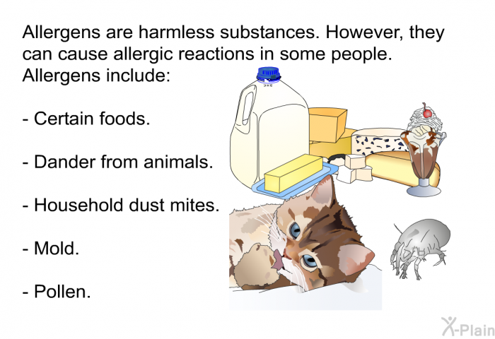 Allergens are harmless substances. However, they can cause allergic reactions in some people. Allergens include: Certain foods. Dander from animals. Household dust mites. Mold. Pollen.