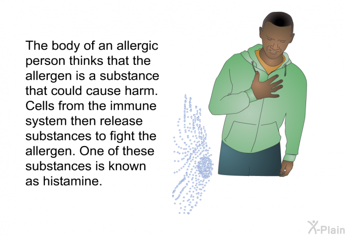 The body of an allergic person thinks that the allergen is a substance that could cause harm. Cells from the immune system then release substances to fight the allergen. One of these substances is known as histamine.