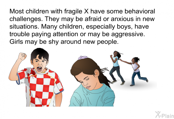Most children with fragile X have some behavioral challenges. They may be afraid or anxious in new situations. Many children, especially boys, have trouble paying attention or may be aggressive. Girls may be shy around new people.