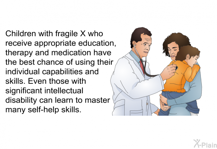 Children with fragile X who receive appropriate education, therapy and medication have the best chance of using their individual capabilities and skills. Even those with significant intellectual disability can learn to master many self-help skills.