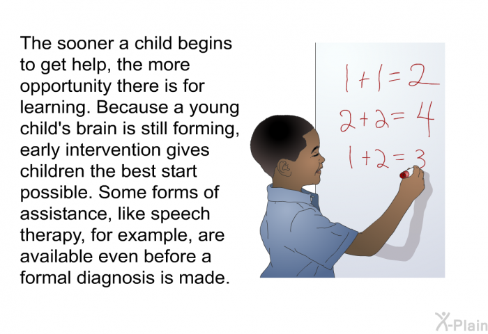 The sooner a child begins to get help, the more opportunity there is for learning. Because a young child's brain is still forming, early intervention gives children the best start possible. Some forms of assistance, like speech therapy, for example, are available even before a formal diagnosis is made.