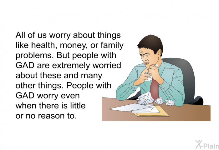 All of us worry about things like health, money, or family problems. But people with GAD are extremely worried about these and many other things. People with GAD worry even when there is little or no reason to.