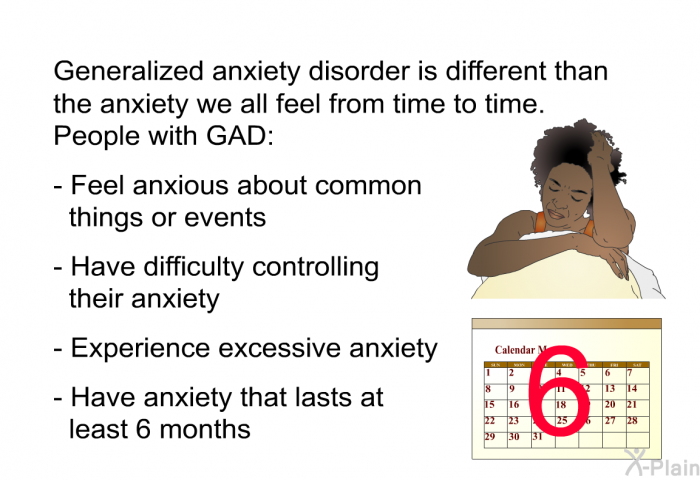 Generalized anxiety disorder is different than the anxiety we all feel from time to time. People with GAD:  Feel anxious about common things or events Have difficulty controlling their anxiety Experience excessive anxiety Have anxiety that lasts at least 6 months