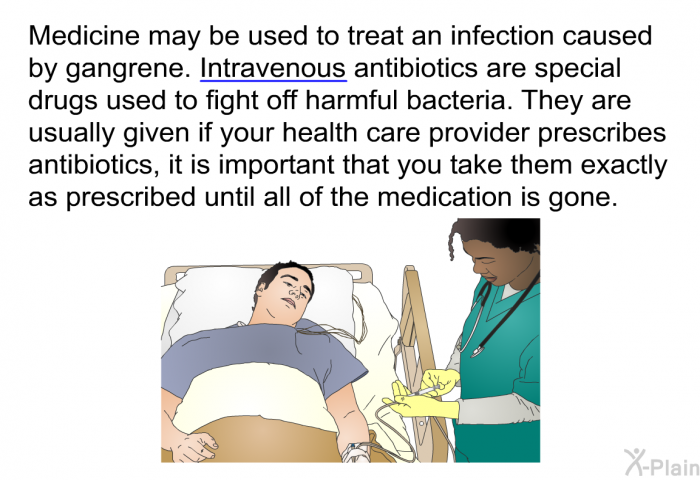 Medicine may be used to treat an infection caused by gangrene. Intravenous antibiotics are special drugs used to fight off harmful bacteria. They are usually given if your health care provider prescribes antibiotics, it is important that you take them exactly as prescribed until all of the medication is gone.