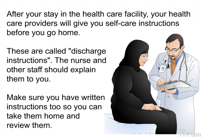 After your stay in the health care facility, your health care providers will give you self-care instructions before you go home. These are called &ldquo;discharge instructions&rdquo;. The nurse and other staff should explain them to you. Make sure you have written instructions too so you can take them home and review them.