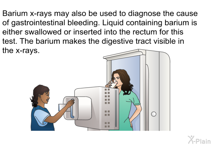Barium x-rays may also be used to diagnose the cause of gastrointestinal bleeding. Liquid containing barium is either swallowed or inserted into the rectum for this test. The barium makes the digestive tract visible in the x-rays.