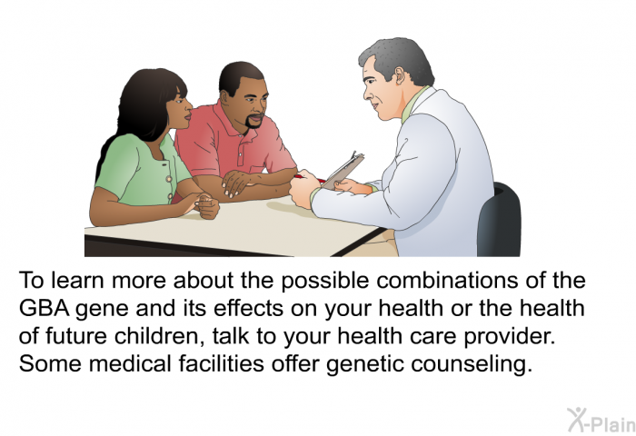 To learn more about the possible combinations of the GBA gene and its effects on your health or the health of future children, talk to your health care provider. Some medical facilities offer genetic counseling.