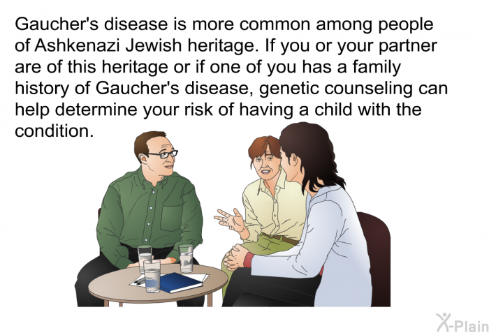 Gaucher's disease is more common among people of Ashkenazi Jewish heritage. If you or your partner are of this heritage or if one of you has a family history of Gaucher's disease, genetic counseling can help determine your risk of having a child with the condition.