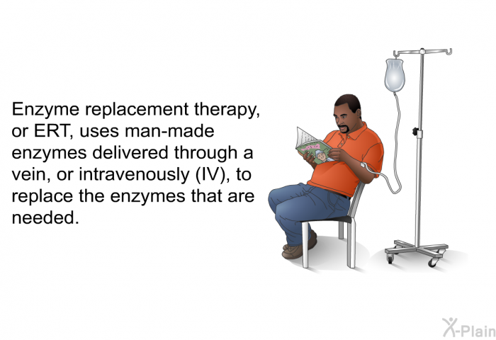 Enzyme replacement therapy, or ERT, uses man-made enzymes delivered through a vein, or intravenously (IV), to replace the enzymes that are needed.