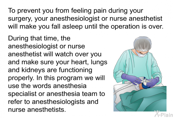 To prevent you from feeling pain during your surgery, your anesthesiologist or nurse anesthetist will make you fall asleep until the operation is over. During that time, the anesthesiologist or nurse anesthetist will watch over you and make sure your heart, lungs and kidneys are functioning properly. 
 We will use the words anesthesia specialist or anesthesia team to refer to anesthesiologists and nurse anesthetists.