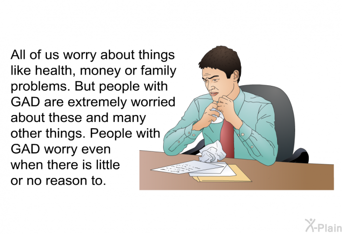 All of us worry about things like health, money or family problems. But people with GAD are extremely worried about these and many other things. People with GAD worry even when there is little or no reason to.