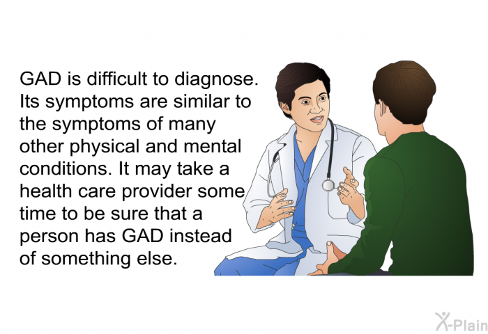 GAD is difficult to diagnose. Its symptoms are similar to the symptoms of many other physical and mental conditions. It may take a health care provider some time to be sure that a person has GAD instead of something else.