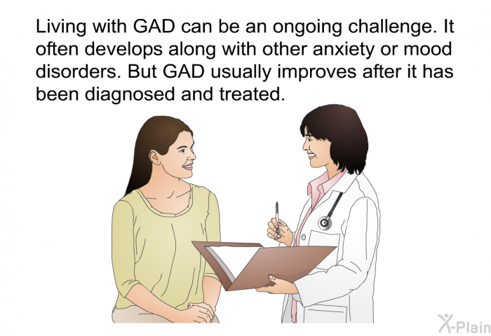 Living with GAD can be an ongoing challenge. It often develops along with other anxiety or mood disorders. But GAD usually improves after it has been diagnosed and treated.