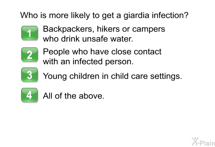 Who is more likely to get a giardia infection? Choose one of the following.  Backpackers, hikers or campers who drink unsafe water. People who have close contact with an infected person. Young children in child care settings. All of the above.