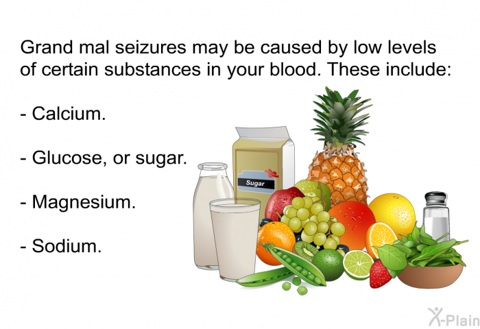 Grand mal seizures may be caused by low levels of certain substances in your blood. These include:  Calcium. Glucose, or sugar. Magnesium. Sodium.