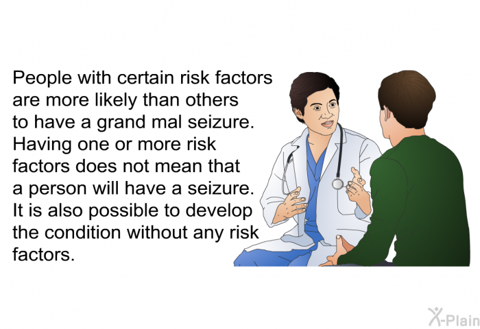 People with certain risk factors are more likely than others to have a grand mal seizure. Having one or more risk factors does not mean that a person will have a seizure. It is also possible to develop the condition without any risk factors.