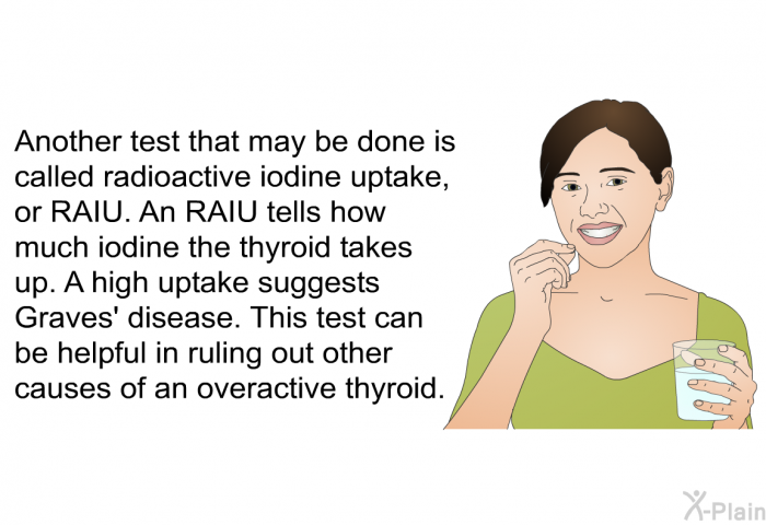 Another test that may be done is called radioactive iodine uptake, or RAIU. An RAIU tells how much iodine the thyroid takes up. A high uptake suggests Graves' disease. This test can be helpful in ruling out other causes of an overactive thyroid.