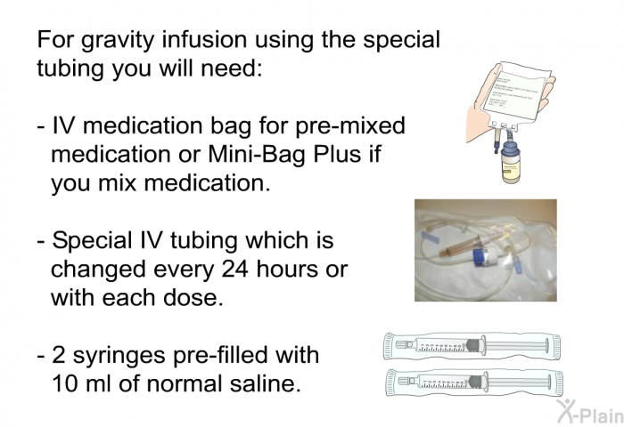 For gravity infusion using the special tubing you will need:  IV medication bag for pre-mixed medication or Mini-Bag Plus if you mix medication. Special IV tubing which is changed every 24 hours or with each dose. 2 syringes pre-filled with 10 ml of normal saline.