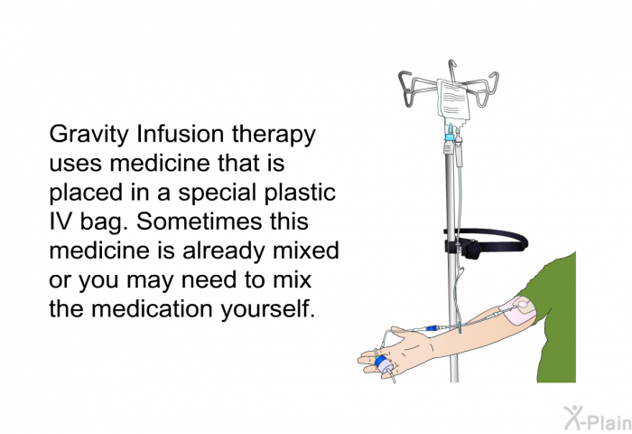 Gravity Infusion therapy uses medicine that is placed in a special plastic IV bag. Sometimes this medicine is already mixed or you may need to mix the medication yourself.